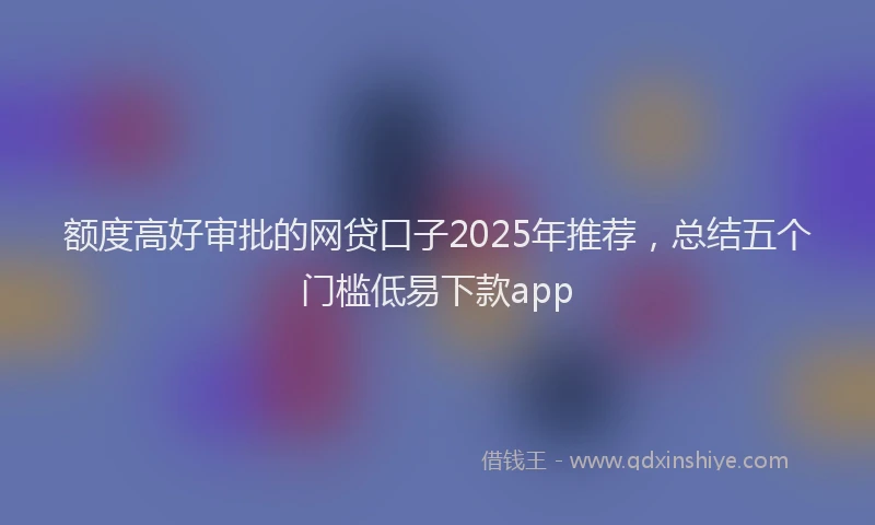 额度高好审批的网贷口子2025年推荐，总结五个门槛低易下款app
