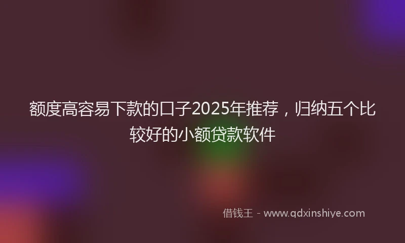 额度高容易下款的口子2025年推荐，归纳五个比较好的小额贷款软件