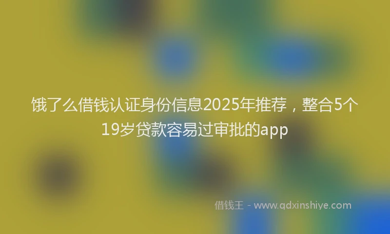 饿了么借钱认证身份信息2025年推荐，整合5个19岁贷款容易过审批的app