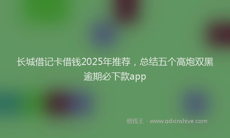 长城借记卡借钱2025年推荐，总结五个高炮双黑逾期必下款app