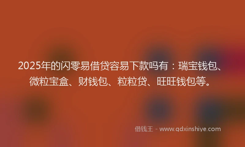 2025年的闪零易借贷容易下款吗有：瑞宝钱包、微粒宝盒、财钱包、粒粒贷、旺旺钱包等。
