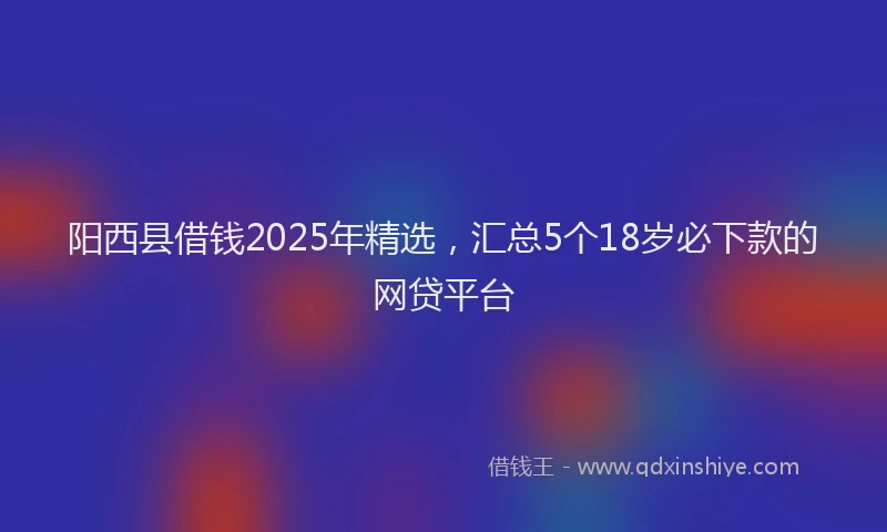 阳西县借钱2025年精选，汇总5个18岁必下款的网贷平台
