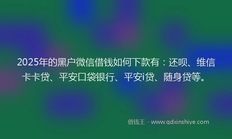 2025年的黑户微信借钱如何下款有：还呗、维信卡卡贷、平安口袋银行、平安i贷、随身贷等。