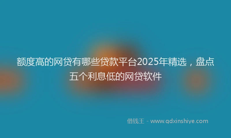 额度高的网贷有哪些贷款平台2025年精选，盘点五个利息低的网贷软件