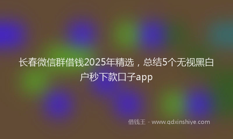 长春微信群借钱2025年精选，总结5个无视黑白户秒下款口子app