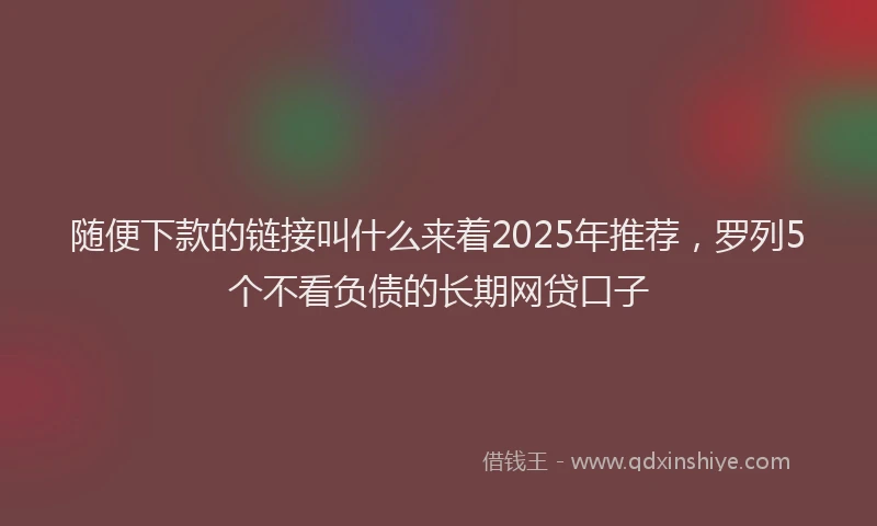 随便下款的链接叫什么来着2025年推荐，罗列5个不看负债的长期网贷口子