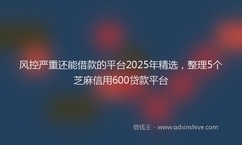 风控严重还能借款的平台2025年精选，整理5个芝麻信用600贷款平台