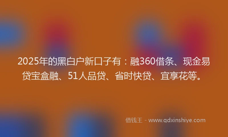 2025年的黑白户新口子有：融360借条、现金易贷宝盒融、51人品贷、省时快贷、宜享花等。