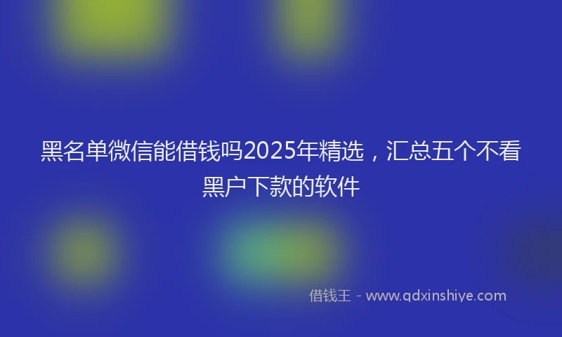 黑名单微信能借钱吗2025年精选，汇总五个不看黑户下款的软件