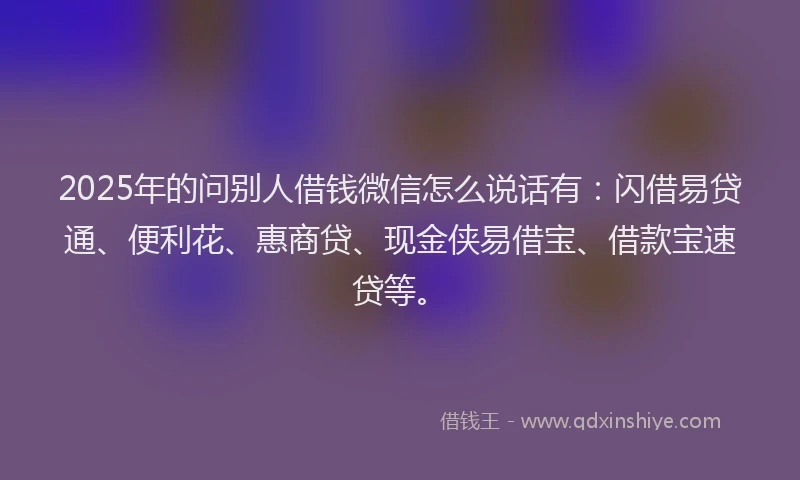 2025年的问别人借钱微信怎么说话有：闪借易贷通、便利花、惠商贷、现金侠易借宝、借款宝速贷等。