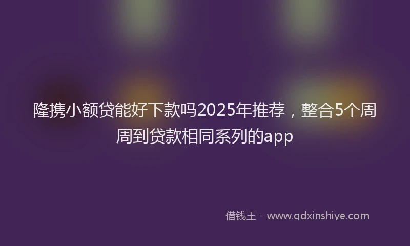 隆携小额贷能好下款吗2025年推荐，整合5个周周到贷款相同系列的app
