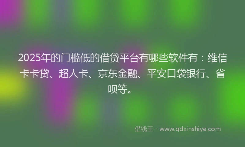 2025年的门槛低的借贷平台有哪些软件有：维信卡卡贷、超人卡、京东金融、平安口袋银行、省呗等。