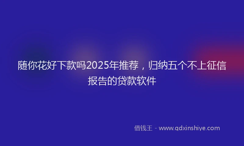 随你花好下款吗2025年推荐，归纳五个不上征信报告的贷款软件