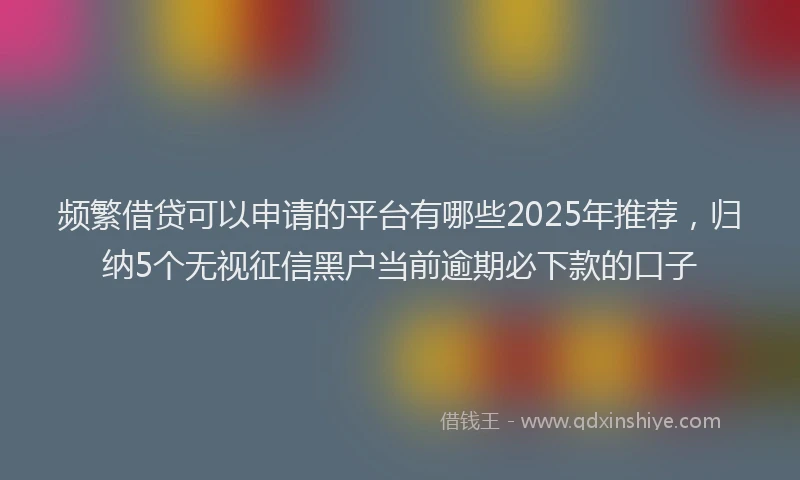 频繁借贷可以申请的平台有哪些2025年推荐，归纳5个无视征信黑户当前逾期必下款的口子
