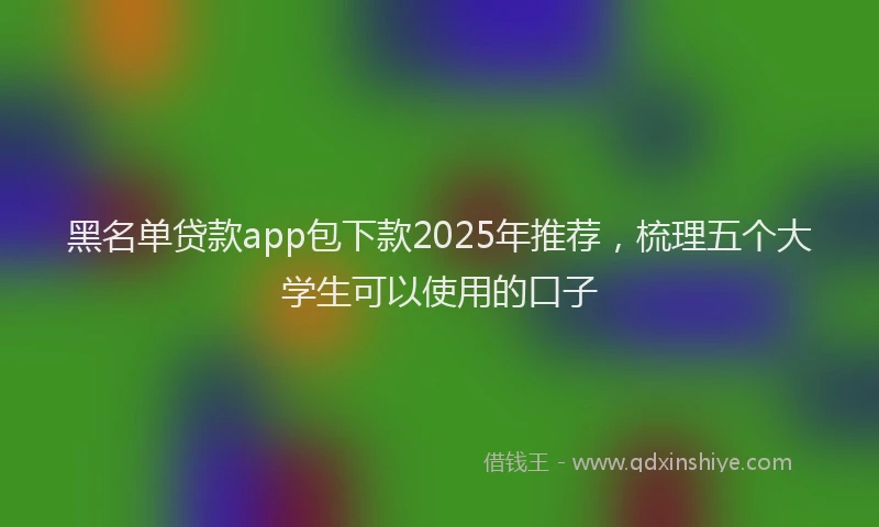 黑名单贷款app包下款2025年推荐，梳理五个大学生可以使用的口子