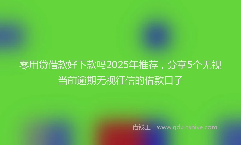 零用贷借款好下款吗2025年推荐，分享5个无视当前逾期无视征信的借款口子