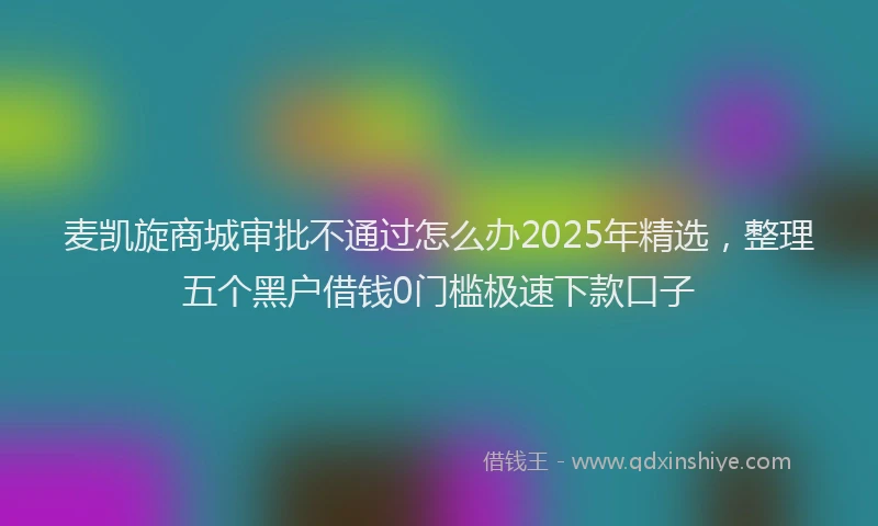 麦凯旋商城审批不通过怎么办2025年精选，整理五个黑户借钱0门槛极速下款口子