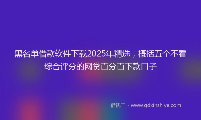黑名单借款软件下载2025年精选，概括五个不看综合评分的网贷百分百下款口子