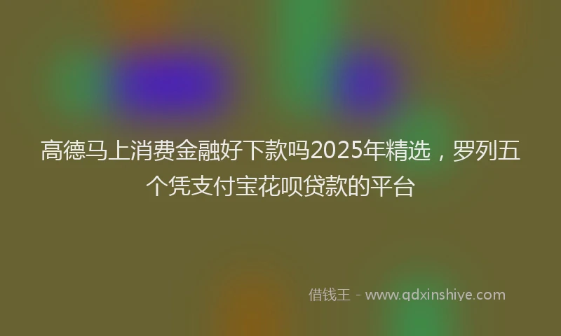 高德马上消费金融好下款吗2025年精选，罗列五个凭支付宝花呗贷款的平台