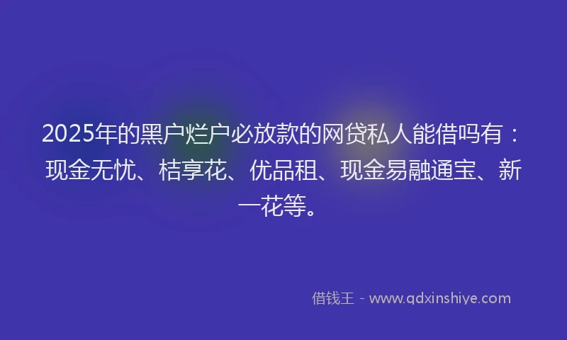 2025年的黑户烂户必放款的网贷私人能借吗有：现金无忧、桔享花、优品租、现金易融通宝、新一花等。