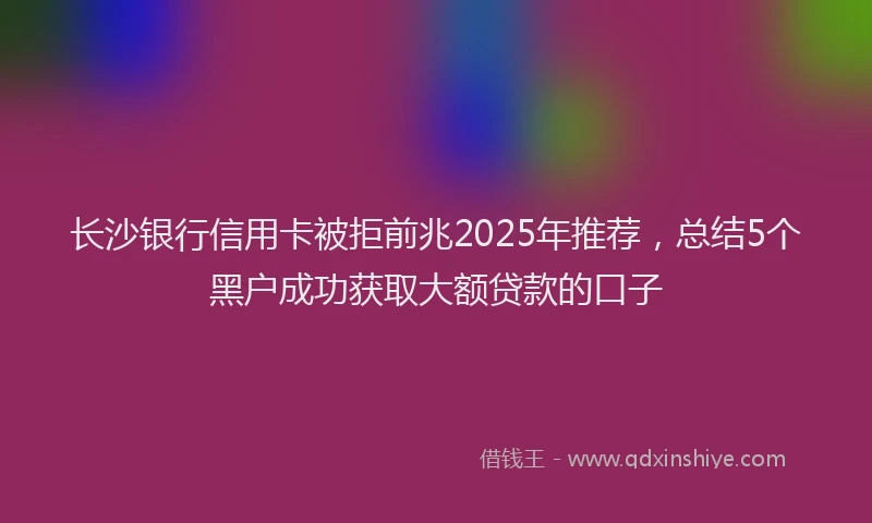 长沙银行信用卡被拒前兆2025年推荐，总结5个黑户成功获取大额贷款的口子