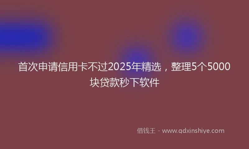 首次申请信用卡不过2025年精选，整理5个5000块贷款秒下软件
