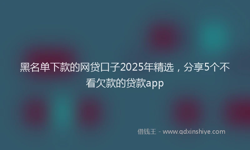 黑名单下款的网贷口子2025年精选，分享5个不看欠款的贷款app