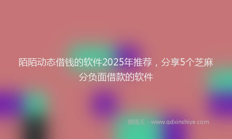 陌陌动态借钱的软件2025年推荐，分享5个芝麻分负面借款的软件