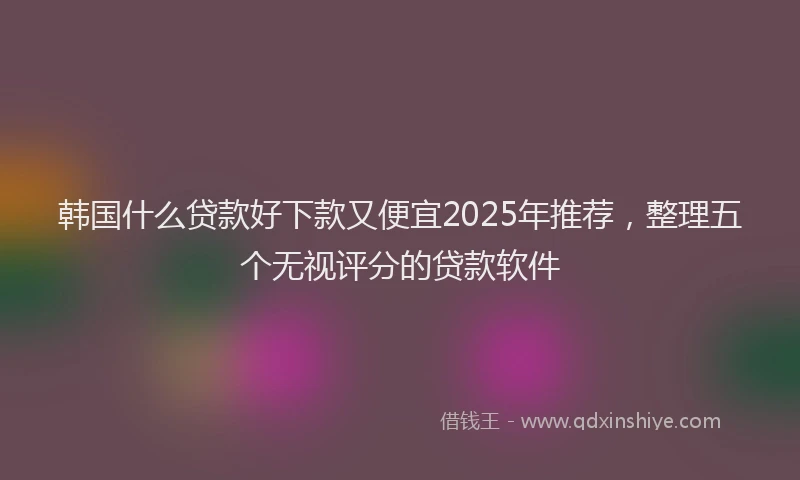 韩国什么贷款好下款又便宜2025年推荐，整理五个无视评分的贷款软件