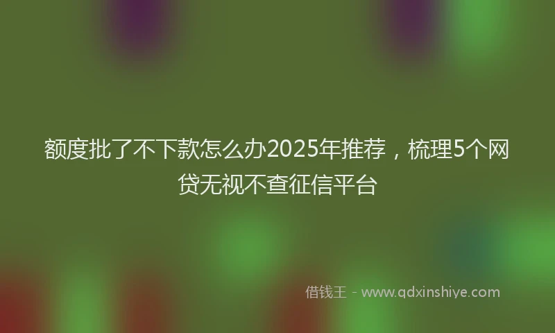 额度批了不下款怎么办2025年推荐，梳理5个网贷无视不查征信平台