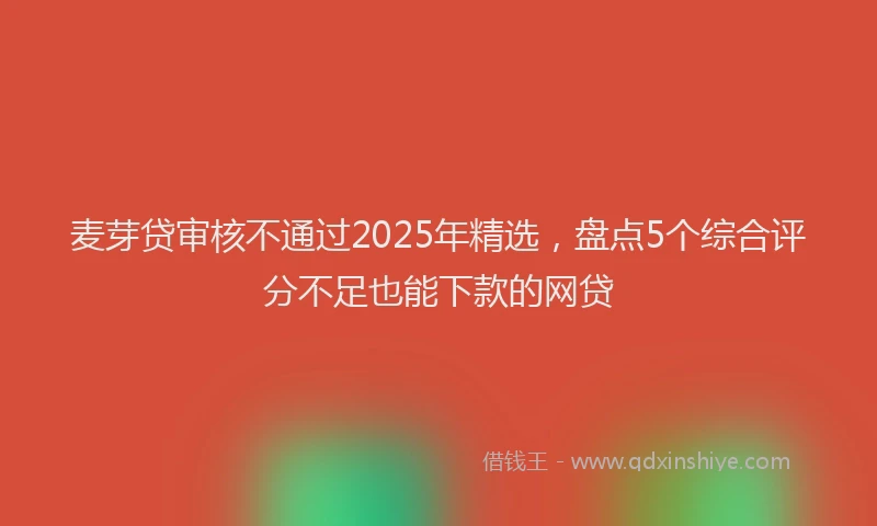 麦芽贷审核不通过2025年精选，盘点5个综合评分不足也能下款的网贷
