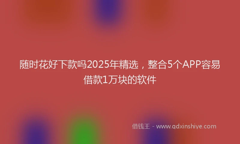 随时花好下款吗2025年精选，整合5个APP容易借款1万块的软件