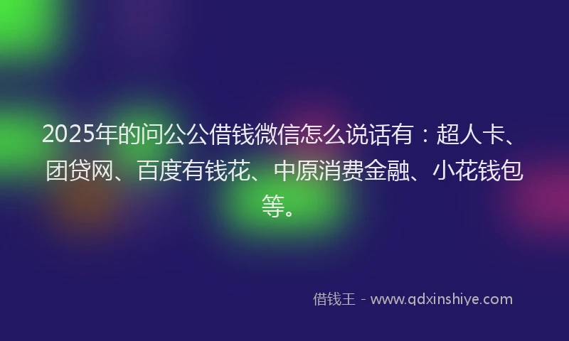 2025年的问公公借钱微信怎么说话有：超人卡、团贷网、百度有钱花、中原消费金融、小花钱包等。