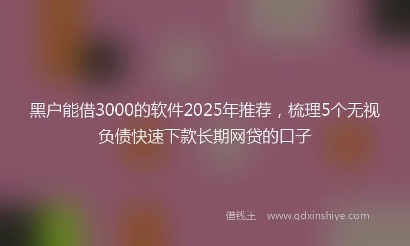 黑户能借3000的软件2025年推荐，梳理5个无视负债快速下款长期网贷的口子