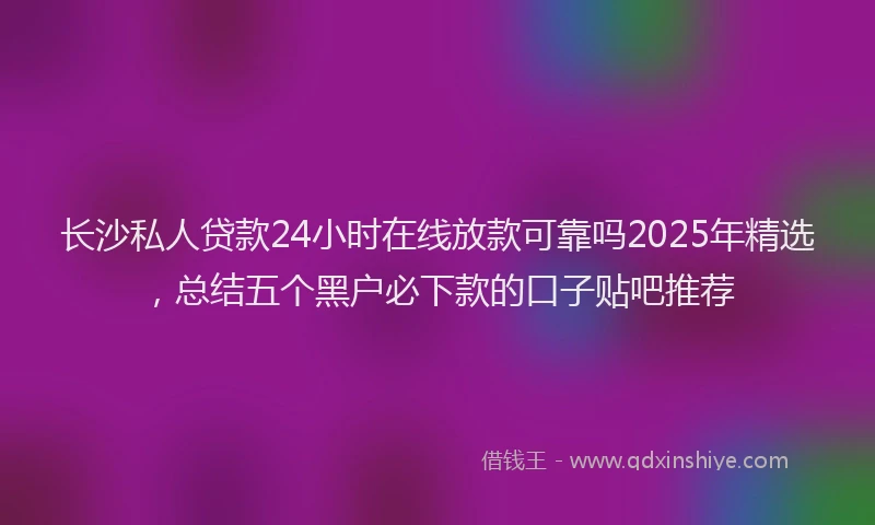 长沙私人贷款24小时在线放款可靠吗2025年精选，总结五个黑户必下款的口子贴吧推荐