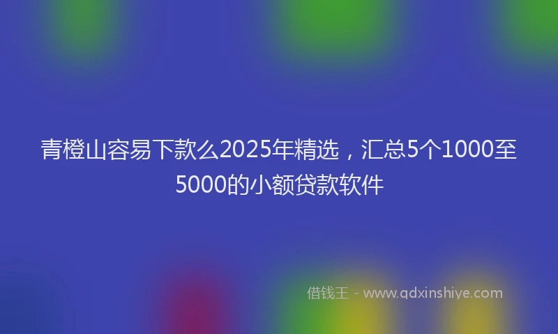 青橙山容易下款么2025年精选，汇总5个1000至5000的小额贷款软件