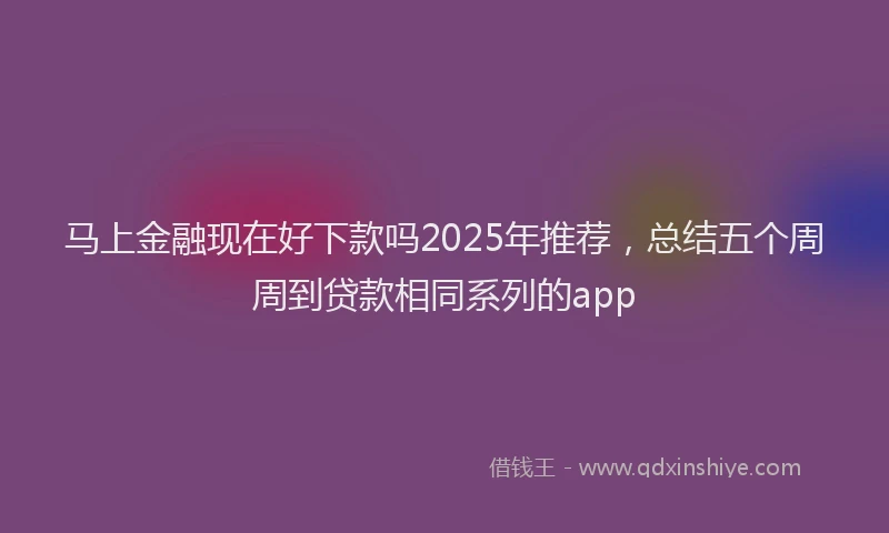马上金融现在好下款吗2025年推荐，总结五个周周到贷款相同系列的app