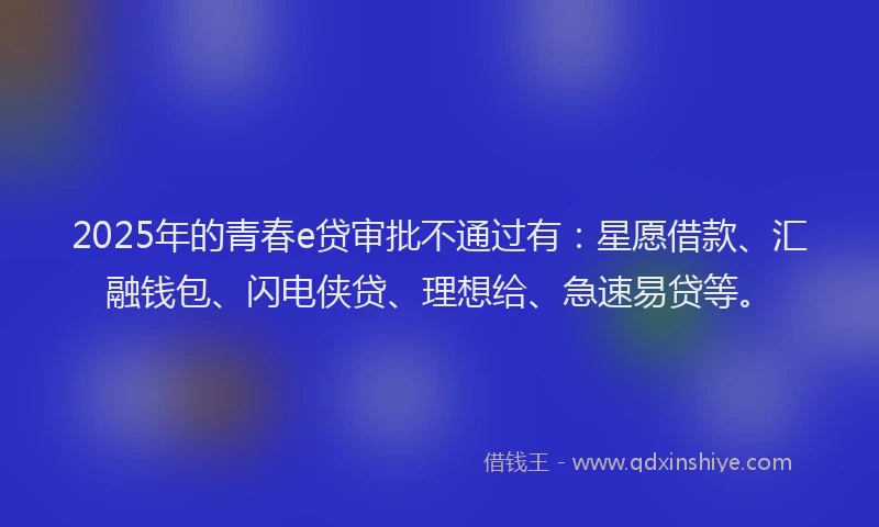2025年的青春e贷审批不通过有：星愿借款、汇融钱包、闪电侠贷、理想给、急速易贷等。