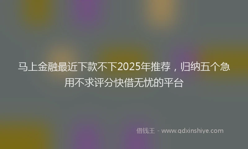 马上金融最近下款不下2025年推荐，归纳五个急用不求评分快借无忧的平台