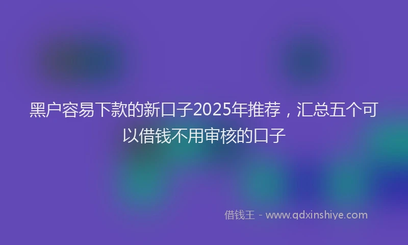 黑户容易下款的新口子2025年推荐，汇总五个可以借钱不用审核的口子