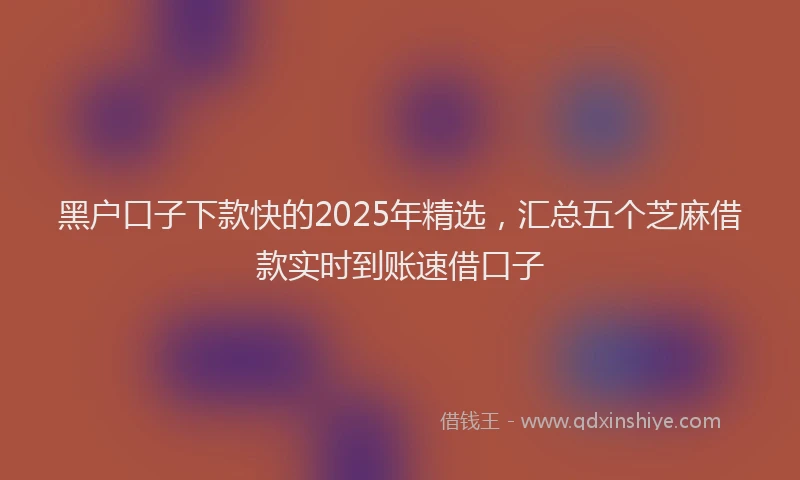 黑户口子下款快的2025年精选，汇总五个芝麻借款实时到账速借口子