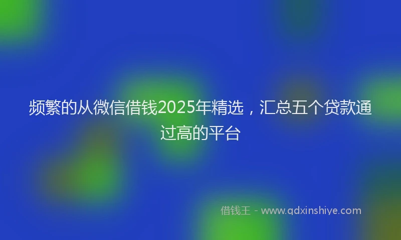 频繁的从微信借钱2025年精选，汇总五个贷款通过高的平台