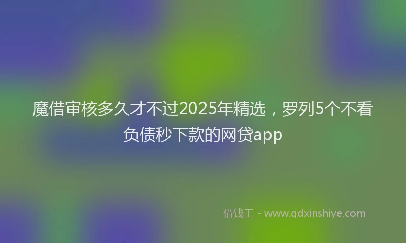 魔借审核多久才不过2025年精选，罗列5个不看负债秒下款的网贷app