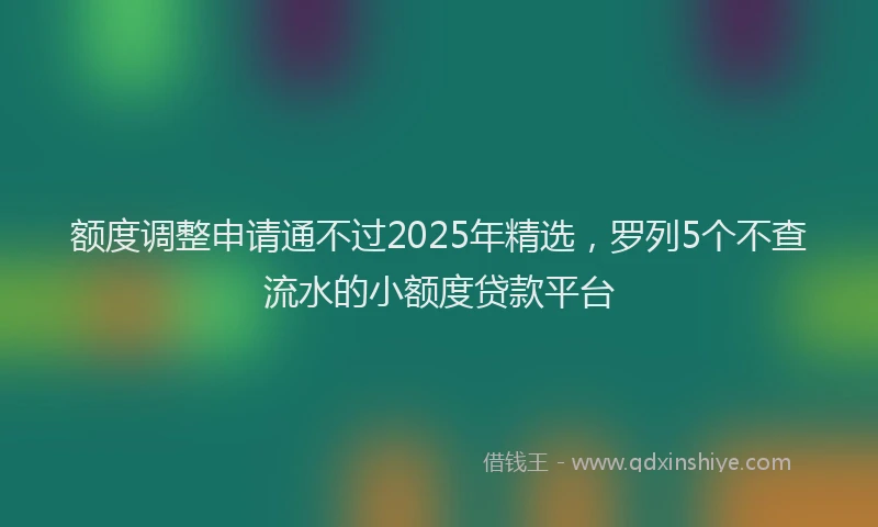 额度调整申请通不过2025年精选，罗列5个不查流水的小额度贷款平台