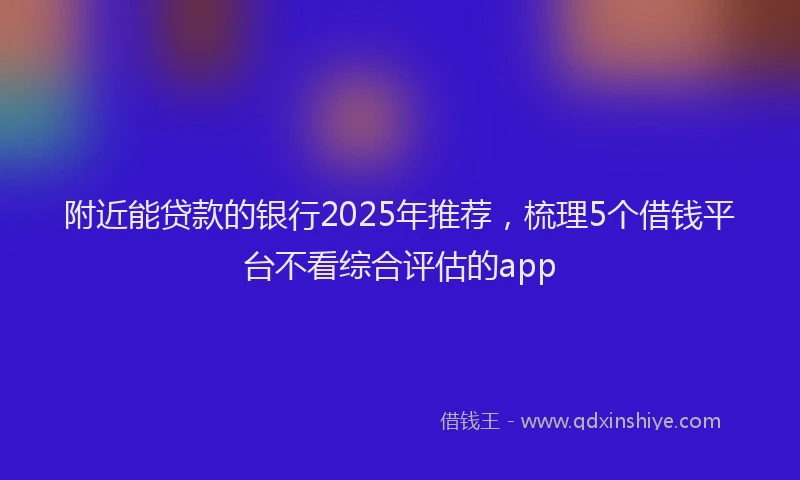 附近能贷款的银行2025年推荐，梳理5个借钱平台不看综合评估的app