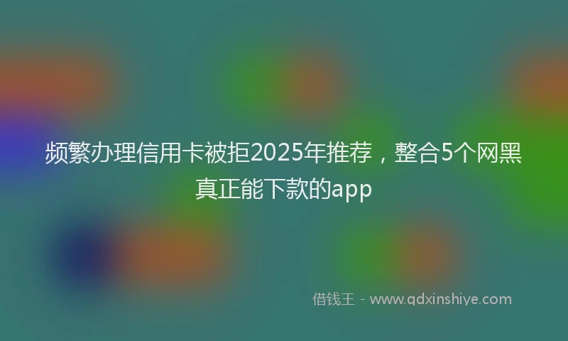 频繁办理信用卡被拒2025年推荐，整合5个网黑真正能下款的app