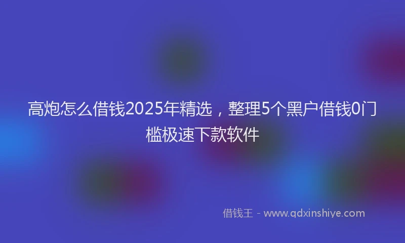高炮怎么借钱2025年精选，整理5个黑户借钱0门槛极速下款软件