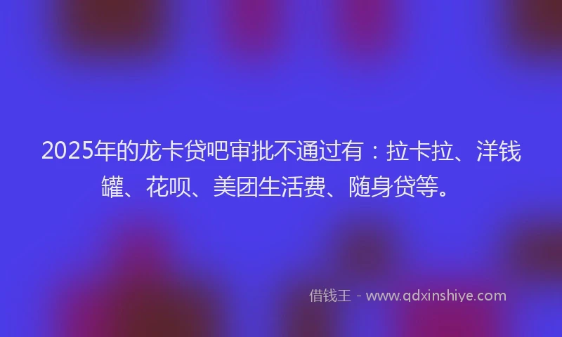 2025年的龙卡贷吧审批不通过有：拉卡拉、洋钱罐、花呗、美团生活费、随身贷等。