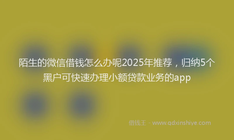 陌生的微信借钱怎么办呢2025年推荐，归纳5个黑户可快速办理小额贷款业务的app