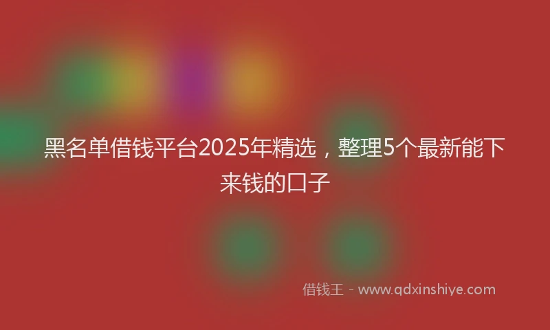 黑名单借钱平台2025年精选，整理5个最新能下来钱的口子